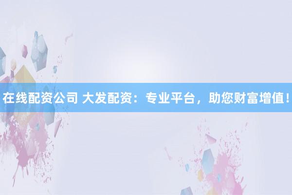 在线配资公司 大发配资：专业平台，助您财富增值！