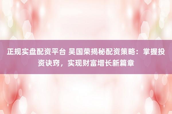 正规实盘配资平台 吴国荣揭秘配资策略：掌握投资诀窍，实现财富增长新篇章