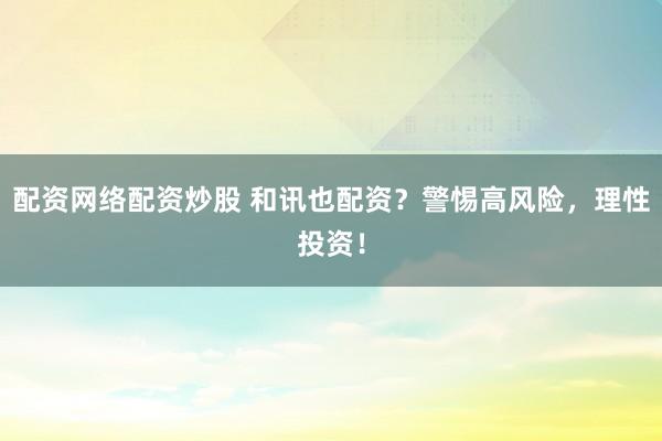 配资网络配资炒股 和讯也配资？警惕高风险，理性投资！