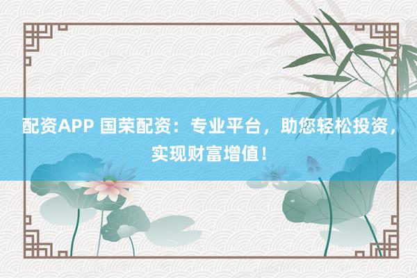 配资APP 国荣配资：专业平台，助您轻松投资，实现财富增值！