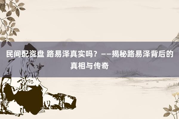 民间配资盘 路易泽真实吗？——揭秘路易泽背后的真相与传奇