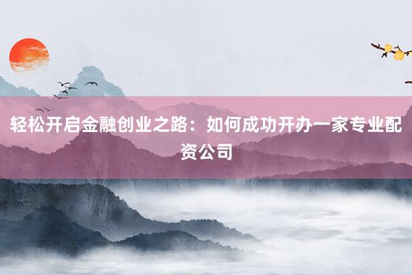 轻松开启金融创业之路：如何成功开办一家专业配资公司