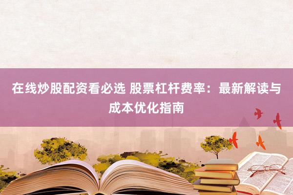在线炒股配资看必选 股票杠杆费率：最新解读与成本优化指南