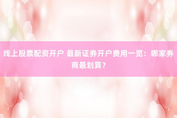 线上股票配资开户 最新证券开户费用一览：哪家券商最划算？