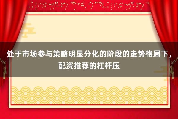 处于市场参与策略明显分化的阶段的走势格局下，配资推荐的杠杆压