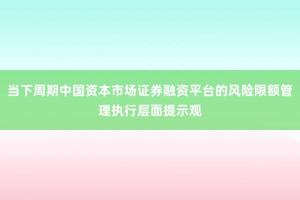 当下周期中国资本市场证券融资平台的风险限额管理执行层面提示观