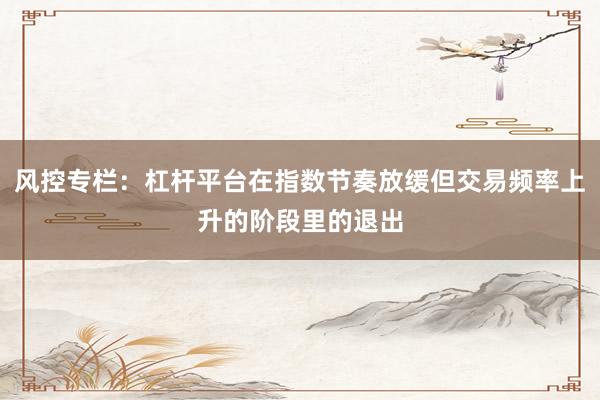 风控专栏：杠杆平台在指数节奏放缓但交易频率上升的阶段里的退出