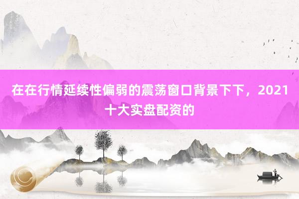 在在行情延续性偏弱的震荡窗口背景下下，2021十大实盘配资的