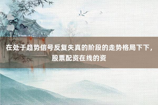 在处于趋势信号反复失真的阶段的走势格局下下，股票配资在线的资