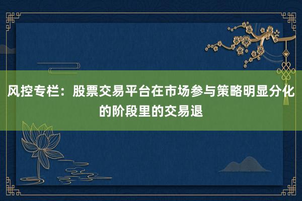 风控专栏：股票交易平台在市场参与策略明显分化的阶段里的交易退