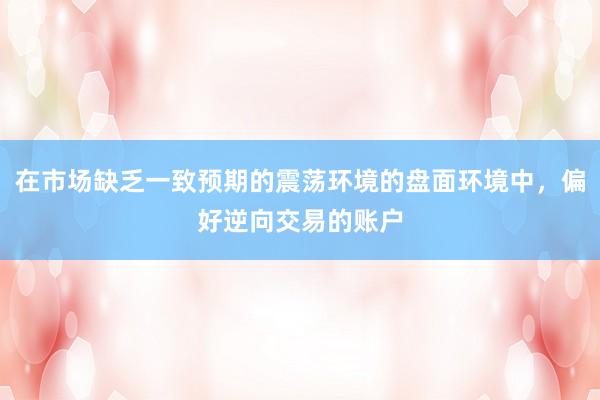 在市场缺乏一致预期的震荡环境的盘面环境中，偏好逆向交易的账户