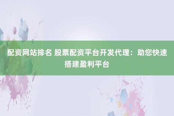 配资网站排名 股票配资平台开发代理：助您快速搭建盈利平台