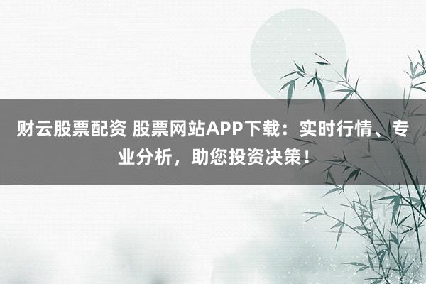 财云股票配资 股票网站APP下载：实时行情、专业分析，助您投资决策！