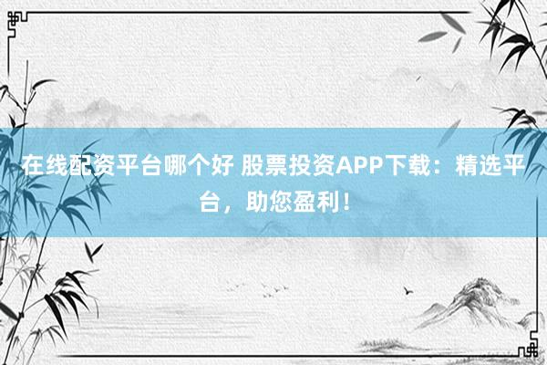 在线配资平台哪个好 股票投资APP下载：精选平台，助您盈利！