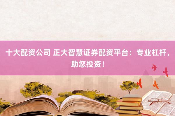 十大配资公司 正大智慧证券配资平台：专业杠杆，助您投资！