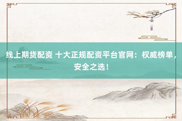 线上期货配资 十大正规配资平台官网：权威榜单，安全之选！