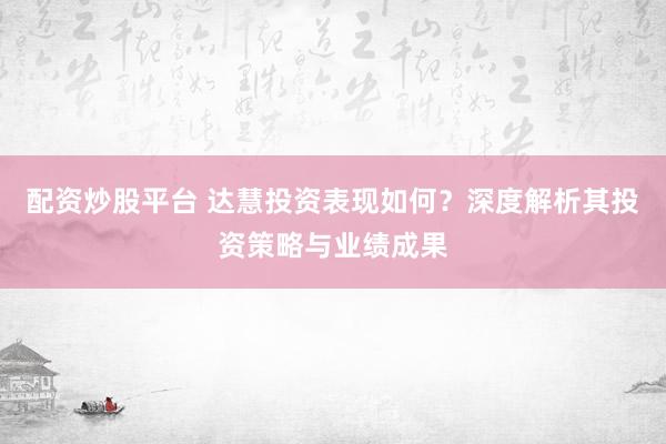配资炒股平台 达慧投资表现如何？深度解析其投资策略与业绩成果