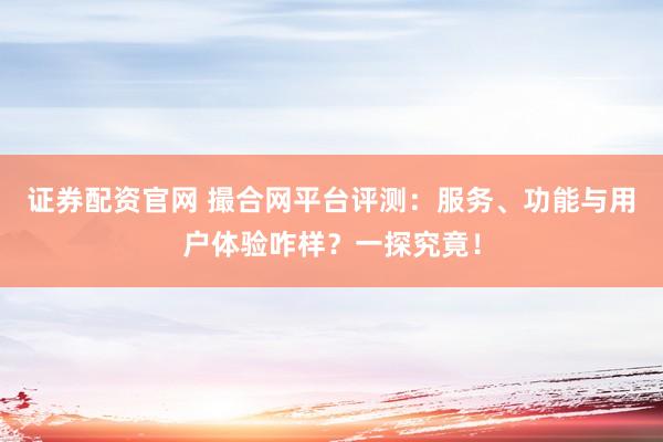 证券配资官网 撮合网平台评测：服务、功能与用户体验咋样？一探究竟！