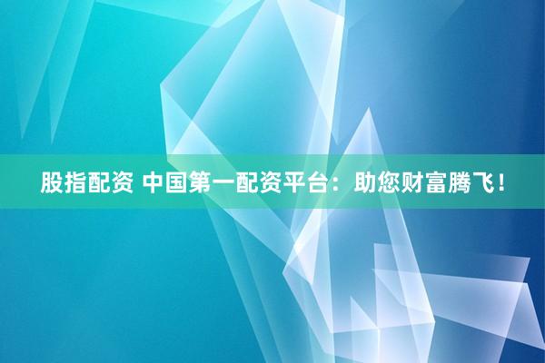股指配资 中国第一配资平台：助您财富腾飞！