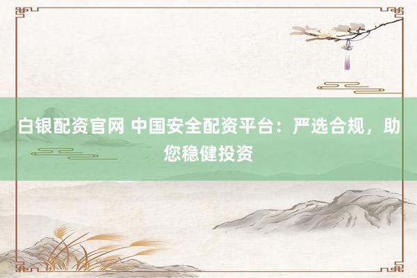白银配资官网 中国安全配资平台：严选合规，助您稳健投资