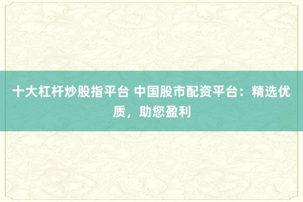 十大杠杆炒股指平台 中国股市配资平台：精选优质，助您盈利