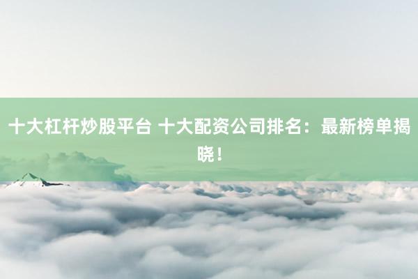十大杠杆炒股平台 十大配资公司排名：最新榜单揭晓！