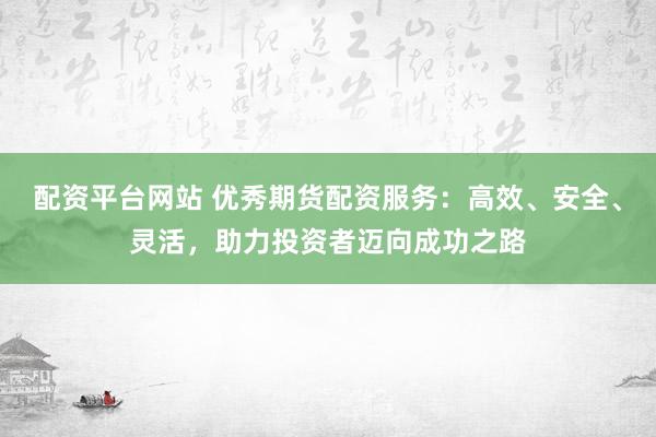 配资平台网站 优秀期货配资服务：高效、安全、灵活，助力投资者迈向成功之路