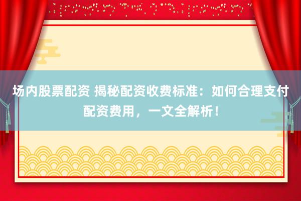 场内股票配资 揭秘配资收费标准：如何合理支付配资费用，一文全解析！