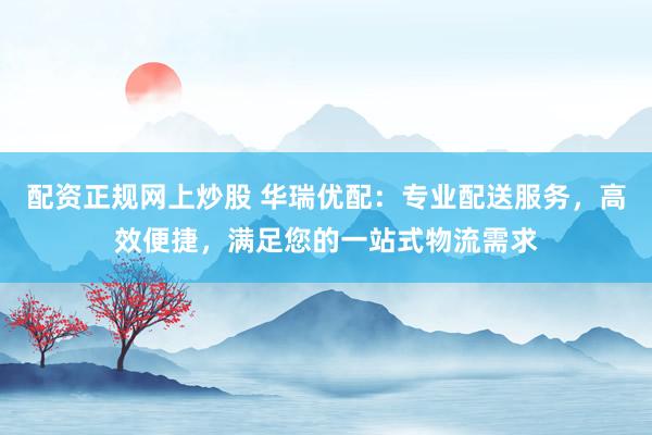 配资正规网上炒股 华瑞优配：专业配送服务，高效便捷，满足您的一站式物流需求