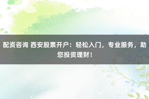 配资咨询 西安股票开户：轻松入门，专业服务，助您投资理财！