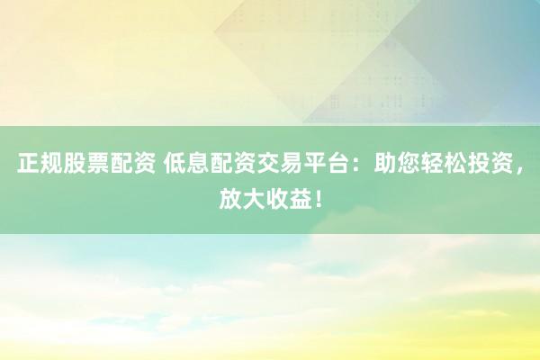 正规股票配资 低息配资交易平台:助您轻松投资,放大收益!
