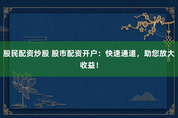 股民配资炒股 股市配资开户:快速通道,助您放大收益!