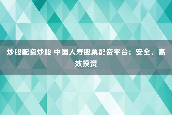 炒股配资炒股 中国人寿股票配资平台:安全、高效投资