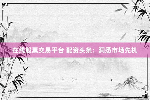 在线股票交易平台 配资头条:洞悉市场先机
