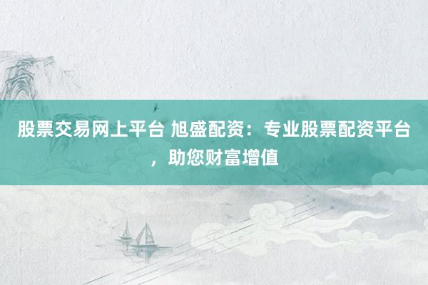 股票交易网上平台 旭盛配资:专业股票配资平台,助您财富增值