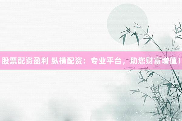 股票配资盈利 纵横配资:专业平台,助您财富增值!