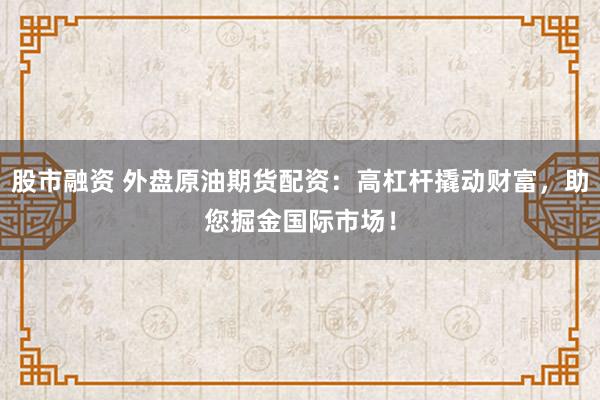 股市融资 外盘原油期货配资:高杠杆撬动财富,助您掘金国际市场!