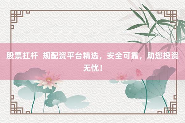 股票扛杆 规配资平台精选,安全可靠,助您投资无忧!