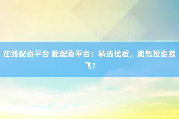 在线配资平台 峰配资平台:精选优质,助您投资腾飞!