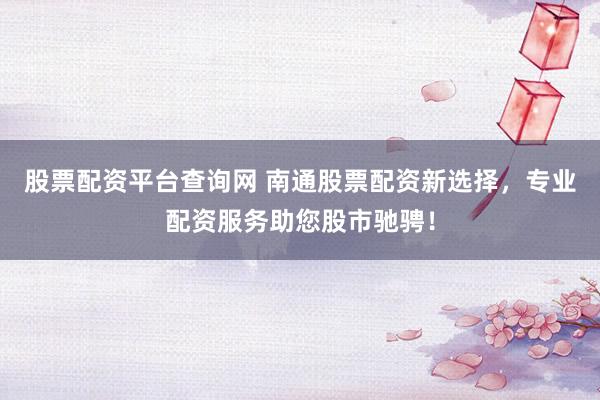 股票配资平台查询网 南通股票配资新选择,专业配资服务助您股市驰骋!