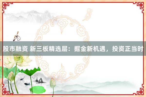 股市融资 新三板精选层:掘金新机遇,投资正当时