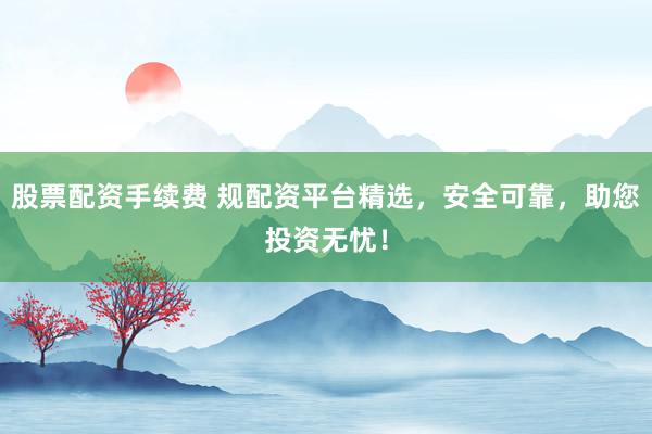 股票配资手续费 规配资平台精选，安全可靠，助您投资无忧！