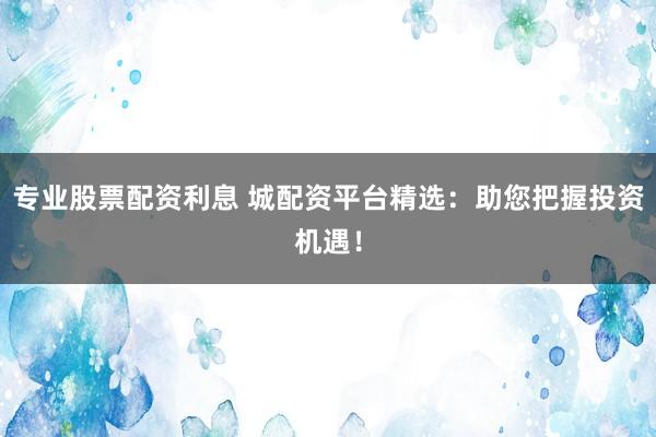 专业股票配资利息 城配资平台精选：助您把握投资机遇！