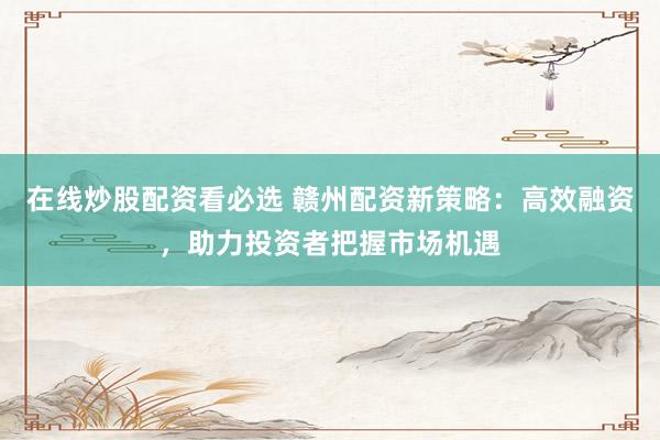 在线炒股配资看必选 赣州配资新策略：高效融资，助力投资者把握市场机遇