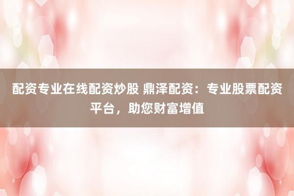 配资专业在线配资炒股 鼎泽配资:专业股票配资平台,助您财富增值