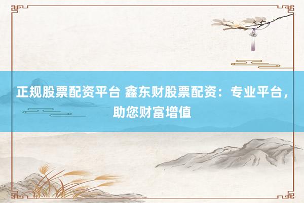 正规股票配资平台 鑫东财股票配资：专业平台，助您财富增值