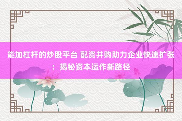 能加杠杆的炒股平台 配资并购助力企业快速扩张：揭秘资本运作新路径