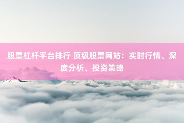 股票杠杆平台排行 顶级股票网站：实时行情、深度分析、投资策略
