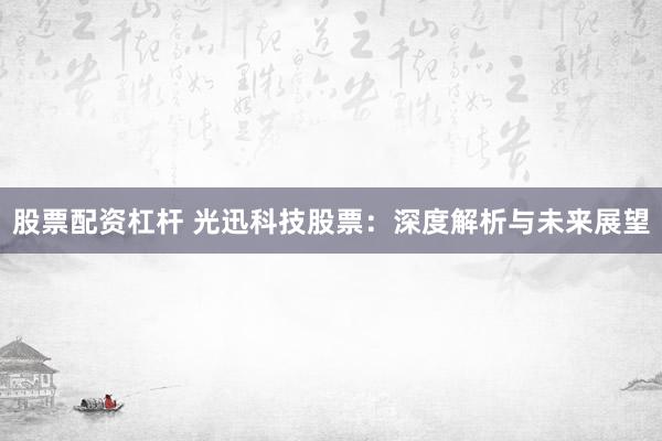 股票配资杠杆 光迅科技股票:深度解析与未来展望