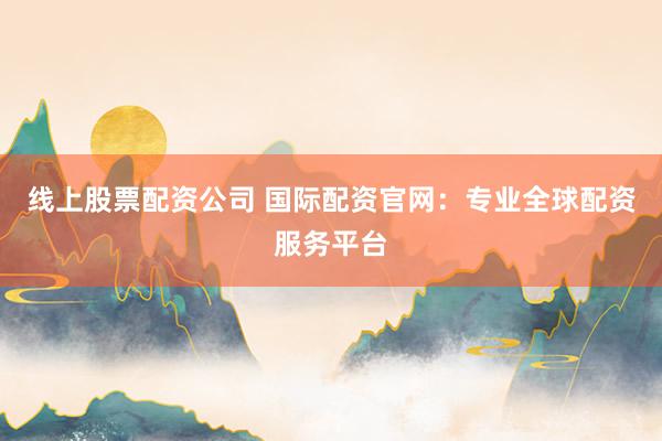 线上股票配资公司 国际配资官网：专业全球配资服务平台